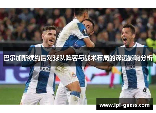 巴尔加斯续约后对球队阵容与战术布局的深远影响分析