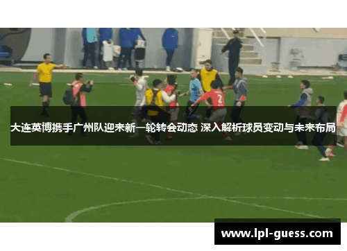 大连英博携手广州队迎来新一轮转会动态 深入解析球员变动与未来布局