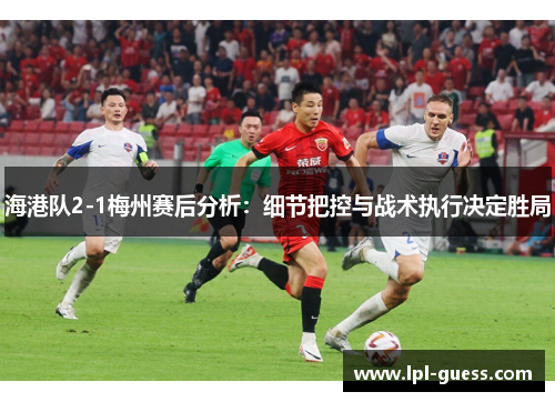 海港队2-1梅州赛后分析：细节把控与战术执行决定胜局