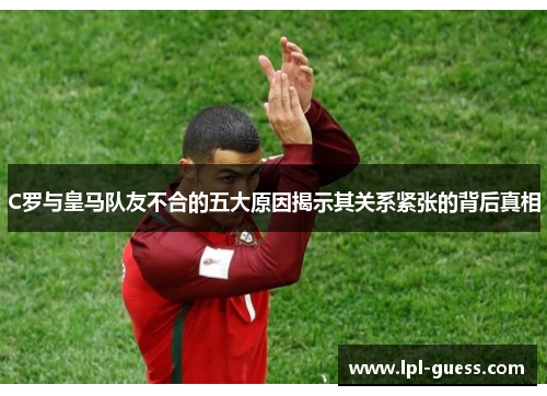 C罗与皇马队友不合的五大原因揭示其关系紧张的背后真相